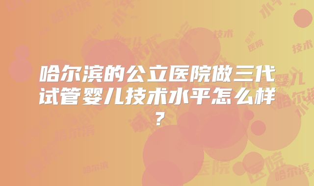 哈尔滨的公立医院做三代试管婴儿技术水平怎么样？