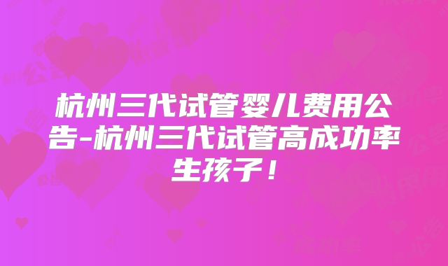 杭州三代试管婴儿费用公告-杭州三代试管高成功率生孩子！