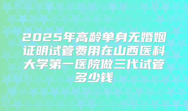 2025年高龄单身无婚姻证明试管费用在山西医科大学第一医院做三代试管多少钱
