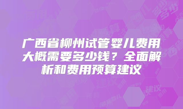 广西省柳州试管婴儿费用大概需要多少钱？全面解析和费用预算建议