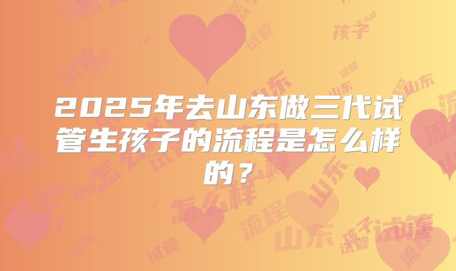 2025年去山东做三代试管生孩子的流程是怎么样的？