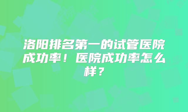 洛阳排名第一的试管医院成功率！医院成功率怎么样？