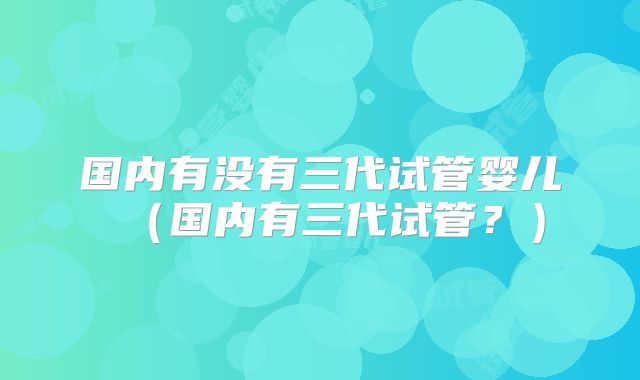 国内有没有三代试管婴儿（国内有三代试管？）