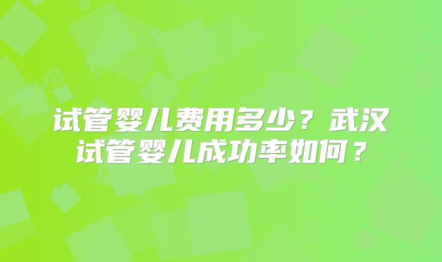 试管婴儿费用多少？武汉试管婴儿成功率如何？