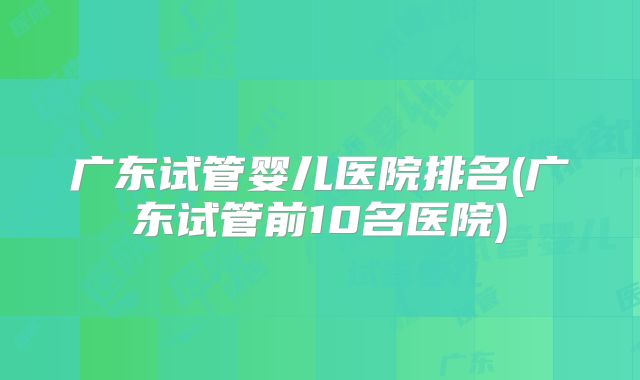 广东试管婴儿医院排名(广东试管前10名医院)