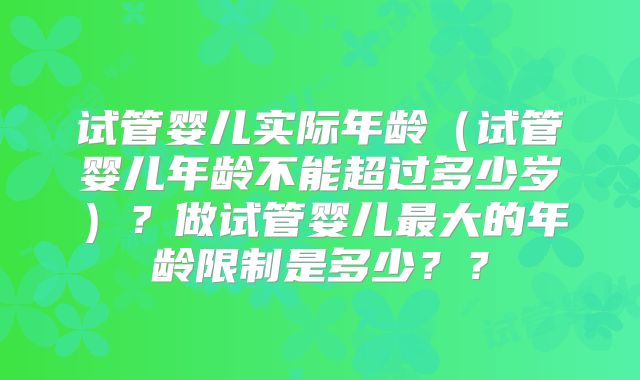 试管婴儿实际年龄(试管婴儿年龄不能超过多少岁)?做试管婴儿最大的年龄限制是多少??