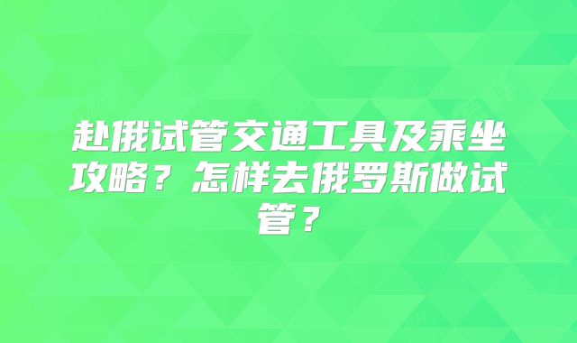 赴俄试管交通工具及乘坐攻略？怎样去俄罗斯做试管？