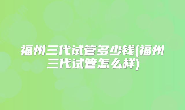 福州三代试管多少钱(福州三代试管怎么样)