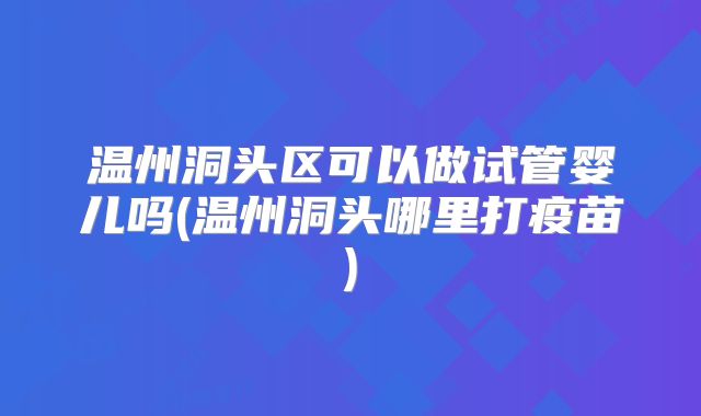 温州洞头区可以做试管婴儿吗(温州洞头哪里打疫苗)