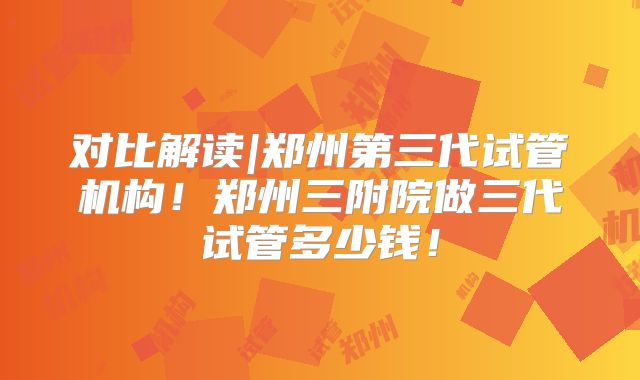 对比解读|郑州第三代试管机构!郑州三附院做三代试管多少钱!