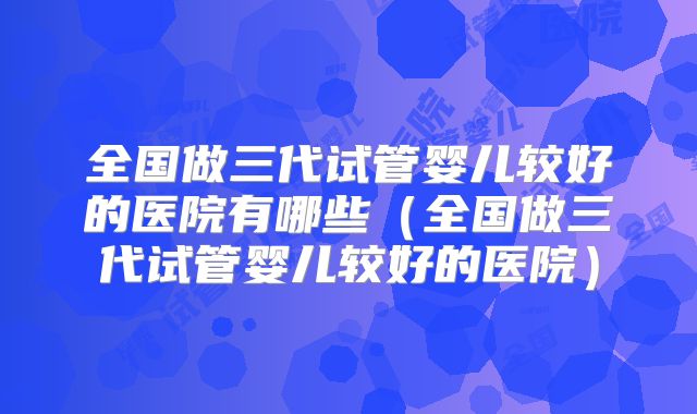 全国做三代试管婴儿较好的医院有哪些（全国做三代试管婴儿较好的医院）