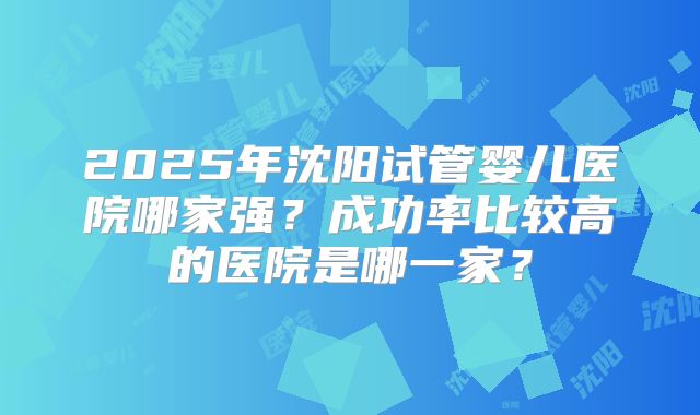 2025年沈阳试管婴儿医院哪家强？成功率比较高的医院是哪一家？