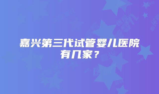 嘉兴第三代试管婴儿医院有几家?