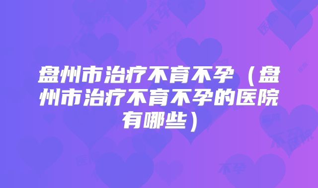 盘州市治疗不育不孕(盘州市治疗不育不孕的医院有哪些)