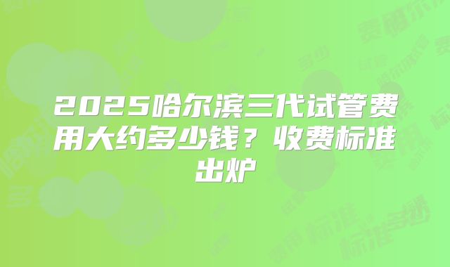 2025哈尔滨三代试管费用大约多少钱？收费标准出炉