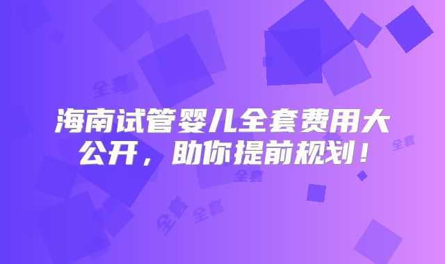 海南试管婴儿全套费用大公开，助你提前规划！