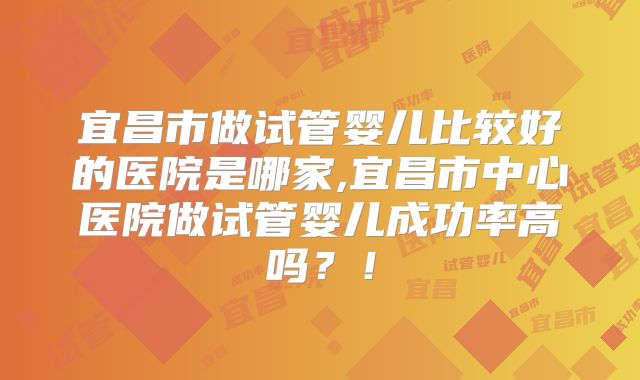 宜昌市做试管婴儿比较好的医院是哪家,宜昌市中心医院做试管婴儿成功率高吗?!
