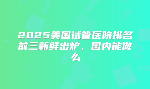 2025美国试管医院排名前三新鲜出炉，国内能做么