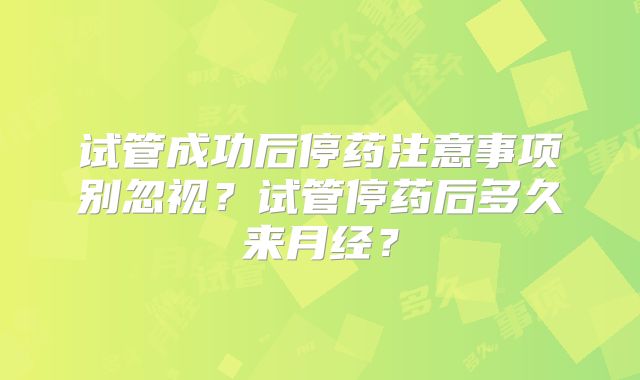 试管成功后停药注意事项别忽视？试管停药后多久来月经？