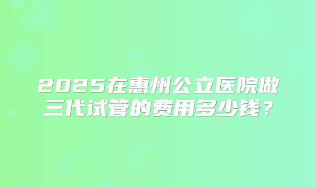 2025在惠州公立医院做三代试管的费用多少钱?