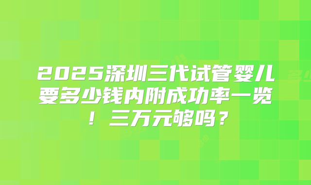 2025深圳三代试管婴儿要多少钱内附成功率一览！三万元够吗？