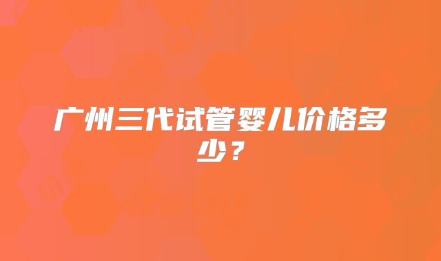 广州三代试管婴儿价格多少?