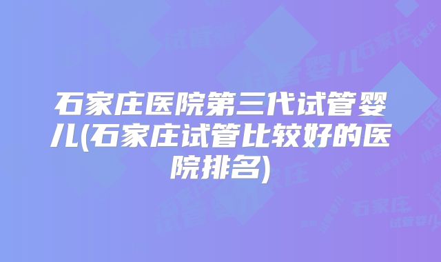 石家庄医院第三代试管婴儿(石家庄试管比较好的医院排名)