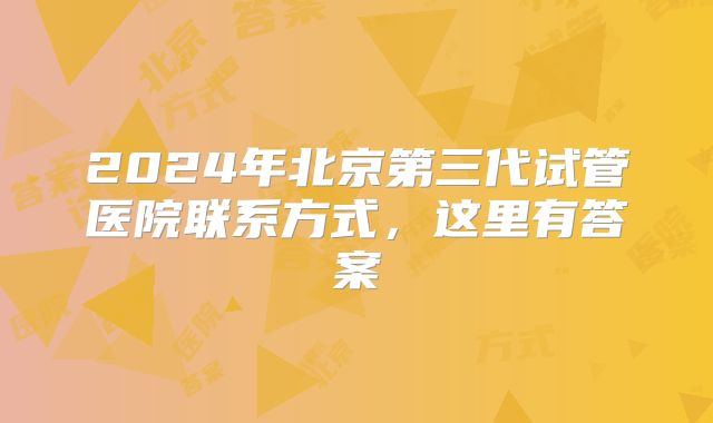 2024年北京第三代试管医院联系方式，这里有答案