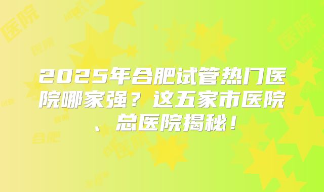 2025年合肥试管热门医院哪家强？这五家市医院、总医院揭秘！
