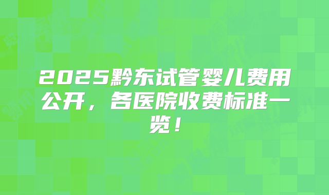 2025黔东试管婴儿费用公开,各医院收费标准一览!