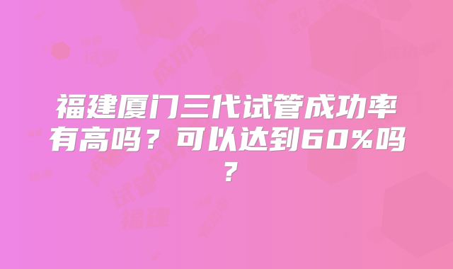 福建厦门三代试管成功率有高吗？可以达到60%吗？