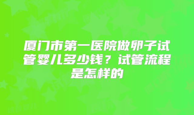 厦门市第一医院做卵子试管婴儿多少钱？试管流程是怎样的