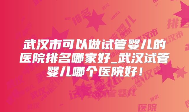 武汉市可以做试管婴儿的医院排名哪家好_武汉试管婴儿哪个医院好！