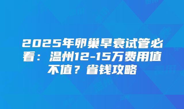 2025年卵巢早衰试管必看：温州12-15万费用值不值？省钱攻略