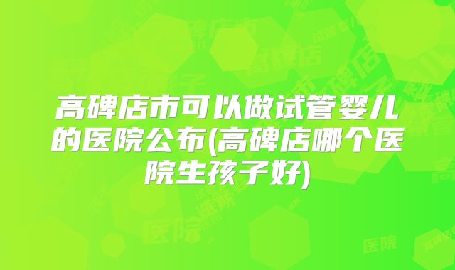 高碑店市可以做试管婴儿的医院公布(高碑店哪个医院生孩子好)
