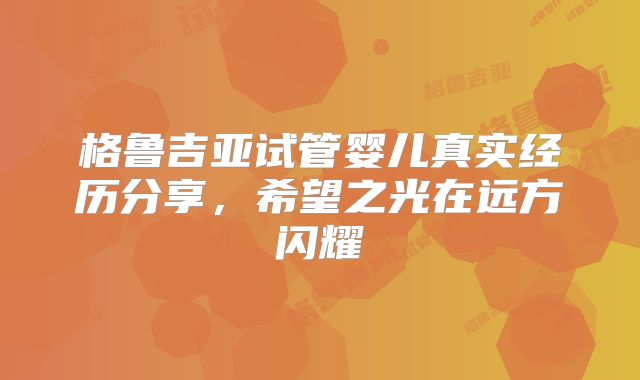 格鲁吉亚试管婴儿真实经历分享，希望之光在远方闪耀