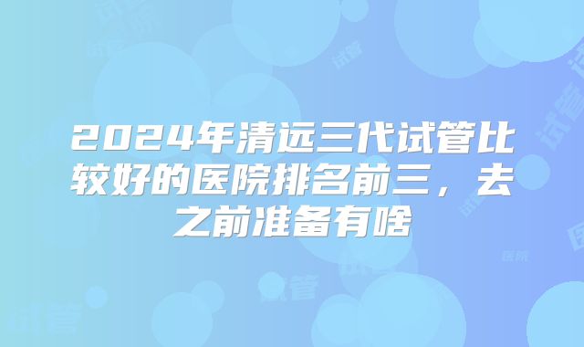 2024年清远三代试管比较好的医院排名前三，去之前准备有啥