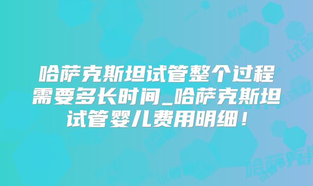 哈萨克斯坦试管整个过程需要多长时间_哈萨克斯坦试管婴儿费用明细！