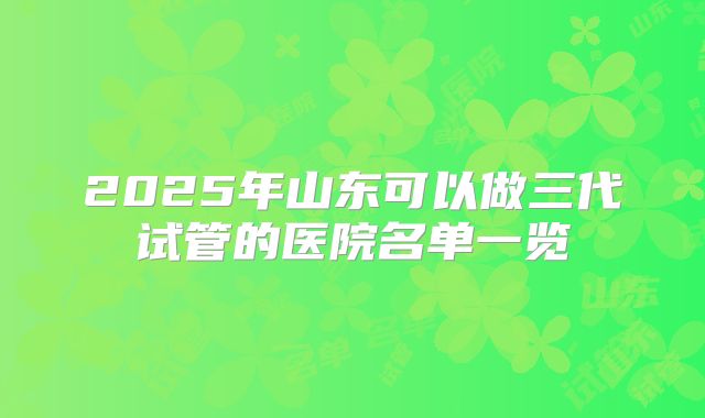 2025年山东可以做三代试管的医院名单一览