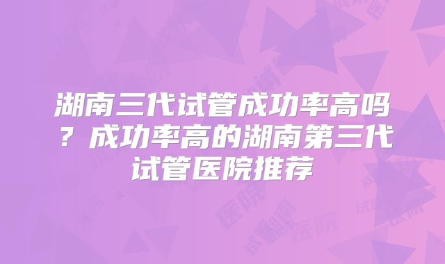 湖南三代试管成功率高吗？成功率高的湖南第三代试管医院推荐