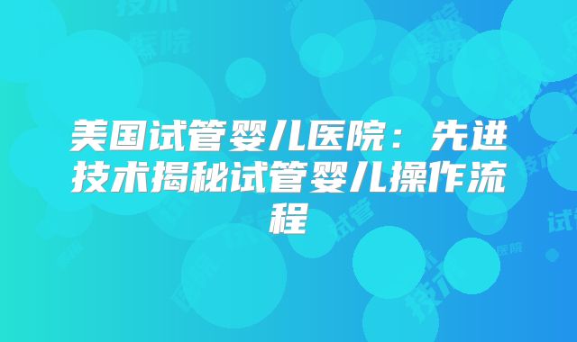 美国试管婴儿医院：先进技术揭秘试管婴儿操作流程