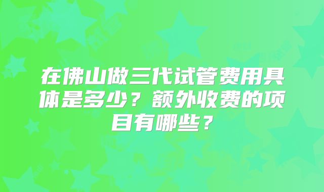 在佛山做三代试管费用具体是多少？额外收费的项目有哪些？