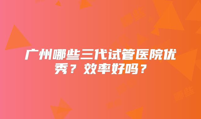 广州哪些三代试管医院优秀？效率好吗？