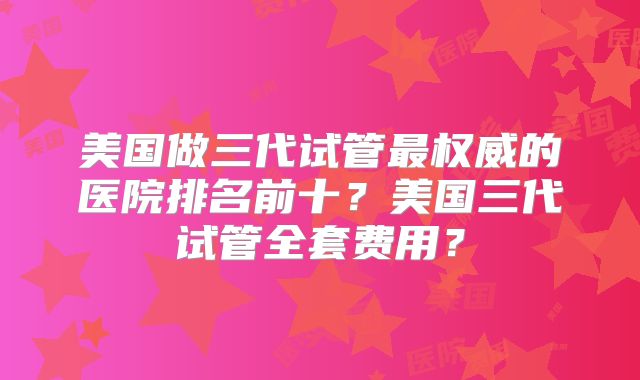 美国做三代试管最权威的医院排名前十?美国三代试管全套费用?