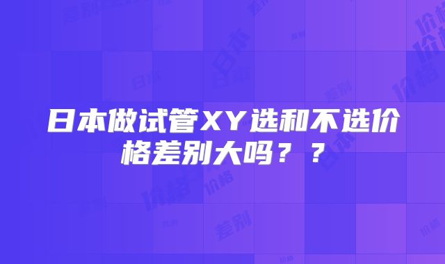 日本做试管XY选和不选价格差别大吗？？