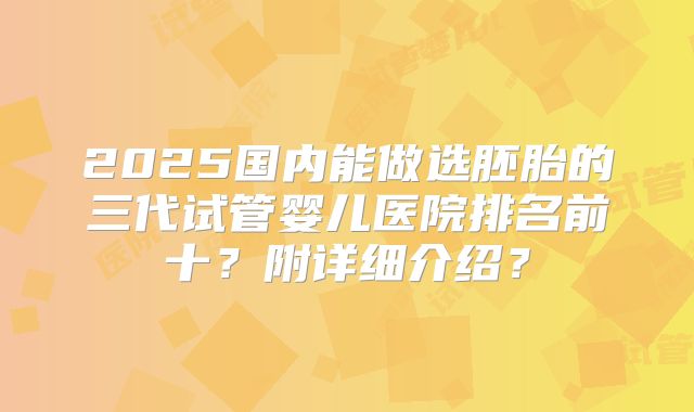 2025国内能做选胚胎的三代试管婴儿医院排名前十?附详细介绍?
