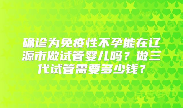 确诊为免疫性不孕能在辽源市做试管婴儿吗？做三代试管需要多少钱？