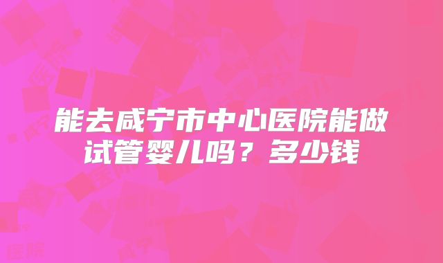 能去咸宁市中心医院能做试管婴儿吗?多少钱