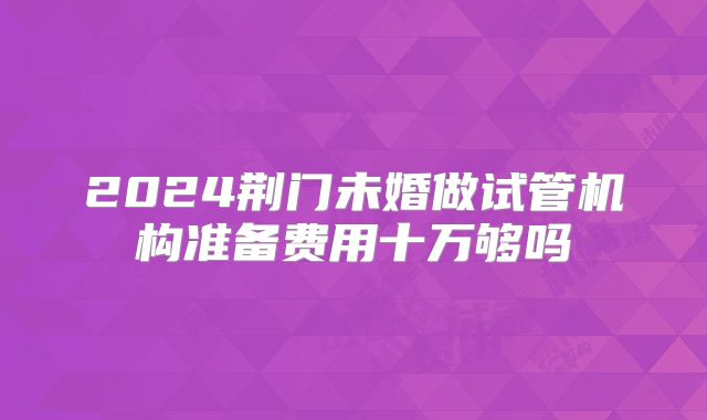 2024荆门未婚做试管机构准备费用十万够吗