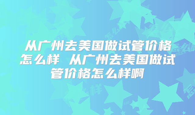 从广州去美国做试管价格怎么样 从广州去美国做试管价格怎么样啊